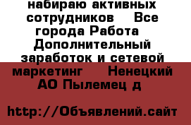 набираю активных сотрудников  - Все города Работа » Дополнительный заработок и сетевой маркетинг   . Ненецкий АО,Пылемец д.